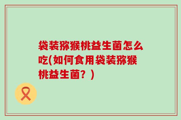 袋装猕猴桃益生菌怎么吃(如何食用袋装猕猴桃益生菌?) 袋装猕猴桃益生菌怎么吃(如何食用袋装猕猴桃益生菌?)