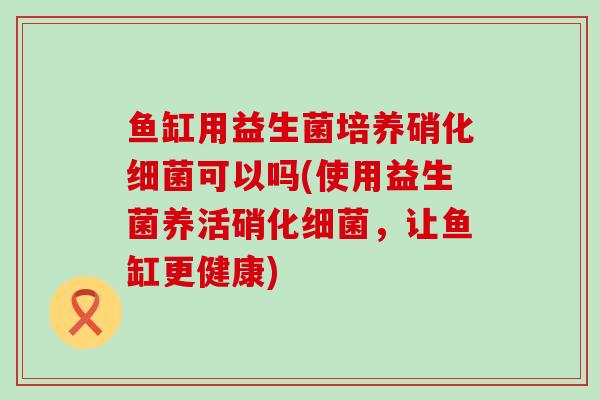 鱼缸用益生菌培养硝化可以吗(使用益生菌养活硝化，让鱼缸更健康)