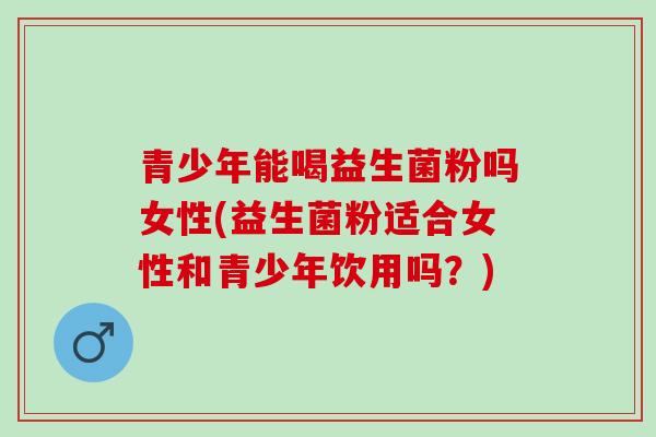 青少年能喝益生菌粉吗女性(益生菌粉适合女性和青少年饮用吗？)