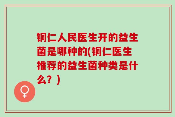 铜仁人民医生开的益生菌是哪种的(铜仁医生推荐的益生菌种类是什么？)