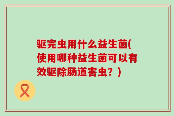 驱完虫用什么益生菌(使用哪种益生菌可以有效驱除肠道害虫？)