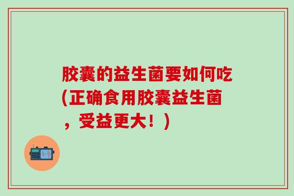 胶囊的益生菌要如何吃(正确食用胶囊益生菌，受益更大！)