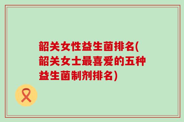 韶关女性益生菌排名(韶关女士喜爱的五种益生菌制剂排名)