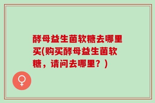 酵母益生菌软糖去哪里买(购买酵母益生菌软糖，请问去哪里？)