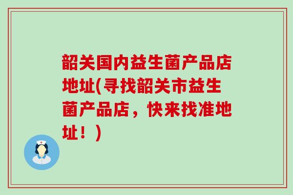 韶关国内益生菌产品店地址(寻找韶关市益生菌产品店，快来找准地址！)