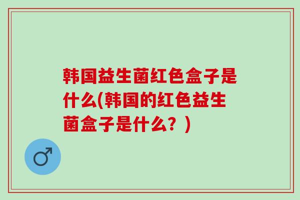 韩国益生菌红色盒子是什么(韩国的红色益生菌盒子是什么？)