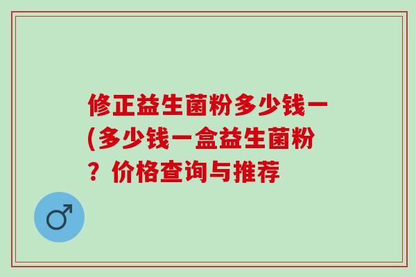 修正益生菌粉多少钱一(多少钱一盒益生菌粉？价格查询与推荐