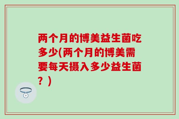 两个月的博美益生菌吃多少(两个月的博美需要每天摄入多少益生菌？)