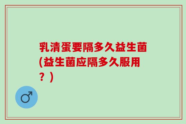乳清蛋要隔多久益生菌(益生菌应隔多久服用?) 乳清蛋要隔多久益生菌(益生菌应隔多久服用?)