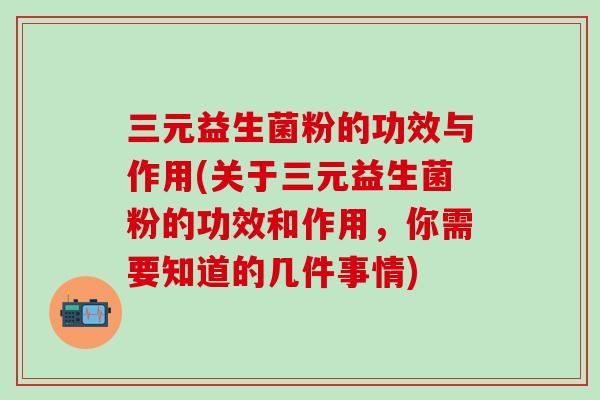 三元益生菌粉的功效与作用(关于三元益生菌粉的功效和作用，你需要知道的几件事情)