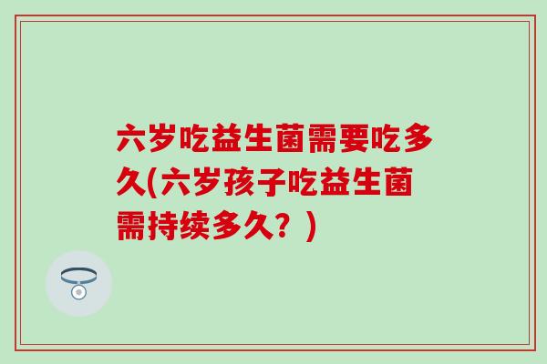 六岁吃益生菌需要吃多久(六岁孩子吃益生菌需持续多久？)