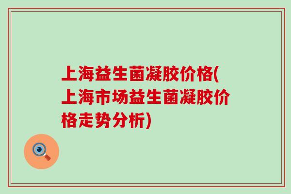 上海益生菌凝胶价格(上海市场益生菌凝胶价格走势分析) 上海益生菌凝胶价格(上海市场益生菌凝胶价格走势分析)
