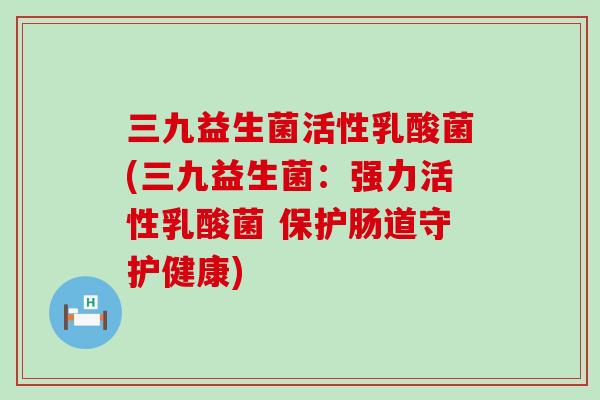 三九益生菌活性乳酸菌(三九益生菌：强力活性乳酸菌 保护肠道守护健康)