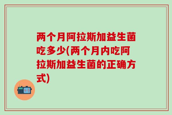 两个月阿拉斯加益生菌吃多少(两个月内吃阿拉斯加益生菌的正确方式)