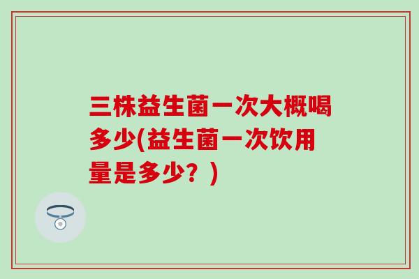 三株益生菌一次大概喝多少(益生菌一次饮用量是多少？)
