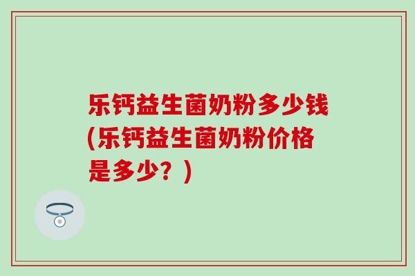 乐钙益生菌奶粉多少钱(乐钙益生菌奶粉价格是多少？)