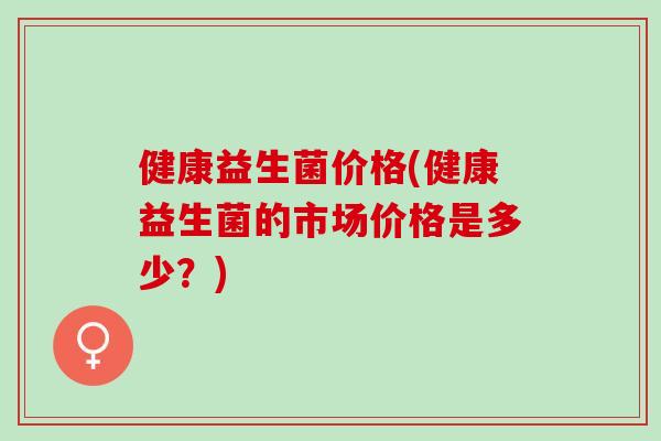 健康益生菌价格(健康益生菌的市场价格是多少？)