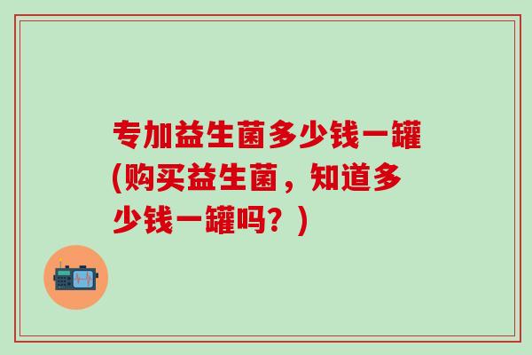 专加益生菌多少钱一罐(购买益生菌，知道多少钱一罐吗？)
