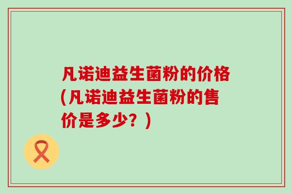 凡诺迪益生菌粉的价格(凡诺迪益生菌粉的售价是多少？)