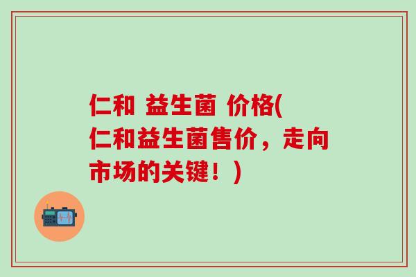 仁和 益生菌 价格(仁和益生菌售价，走向市场的关键！)
