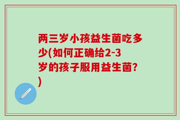 两三岁小孩益生菌吃多少(如何正确给2-3岁的孩子服用益生菌？)