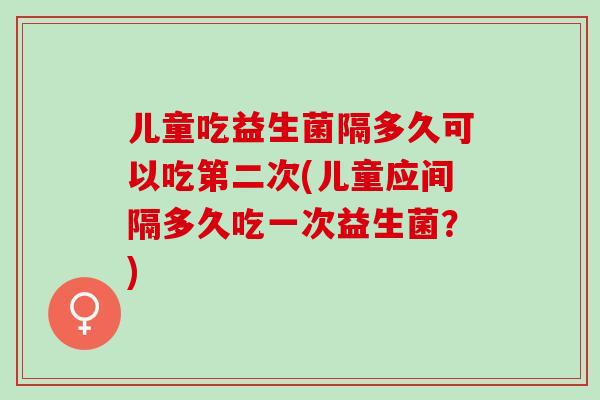 儿童吃益生菌隔多久可以吃第二次(儿童应间隔多久吃一次益生菌？)