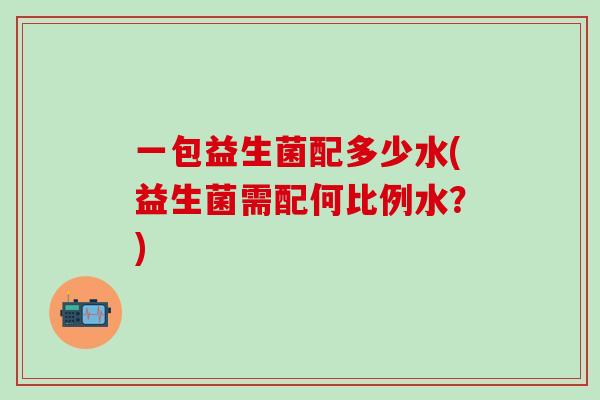 一包益生菌配多少水(益生菌需配何比例水？)