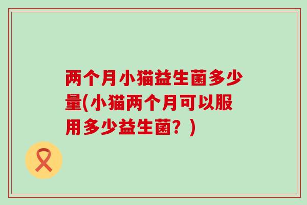 两个月小猫益生菌多少量(小猫两个月可以服用多少益生菌？)