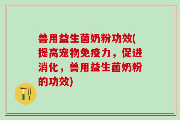 兽用益生菌奶粉功效(提高宠物力，促进消化，兽用益生菌奶粉的功效)