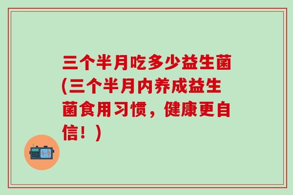 三个半月吃多少益生菌(三个半月内养成益生菌食用习惯，健康更自信！)