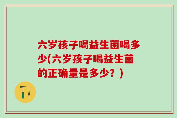 六岁孩子喝益生菌喝多少(六岁孩子喝益生菌的正确量是多少？)