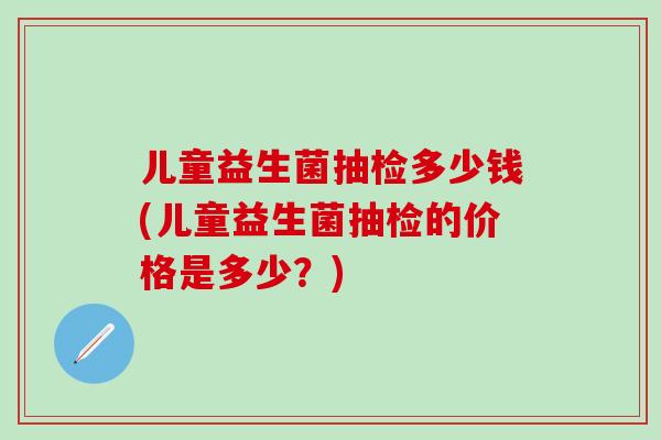 儿童益生菌抽检多少钱(儿童益生菌抽检的价格是多少？)