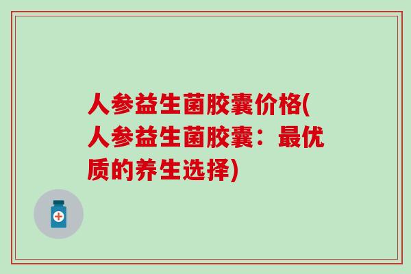 人参益生菌胶囊价格(人参益生菌胶囊：优质的养生选择)