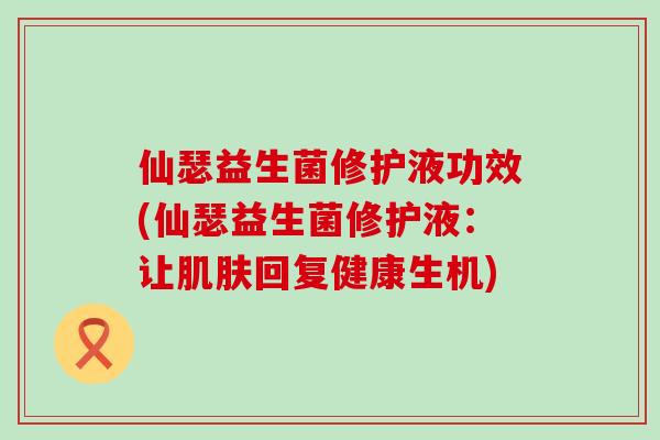 仙瑟益生菌修护液功效(仙瑟益生菌修护液：让回复健康生机)