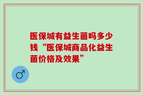 医保城有益生菌吗多少钱“医保城商品化益生菌价格及效果”