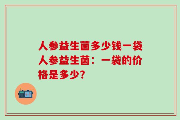 人参益生菌多少钱一袋人参益生菌：一袋的价格是多少？