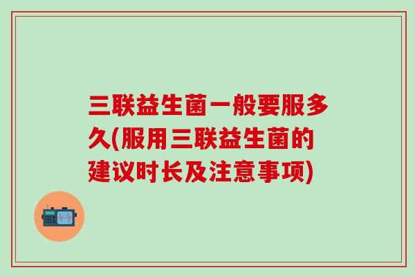 三联益生菌一般要服多久(服用三联益生菌的建议时长及注意事项) 三联益生菌一般要服多久(服用三联益生菌的建议时长及注意事项)