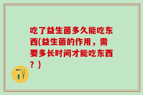 吃了益生菌多久能吃东西(益生菌的作用，需要多长时间才能吃东西？)