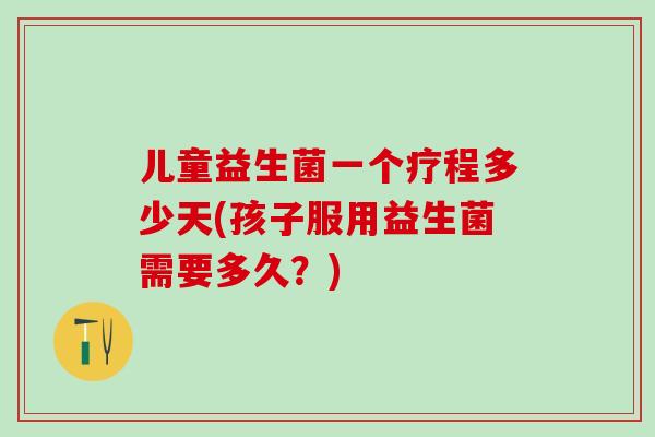 儿童益生菌一个疗程多少天(孩子服用益生菌需要多久？)