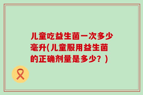 儿童吃益生菌一次多少毫升(儿童服用益生菌的正确剂量是多少？)