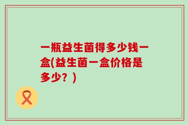 一瓶益生菌得多少钱一盒(益生菌一盒价格是多少?) 一瓶益生菌得多少钱一盒(益生菌一盒价格是多少?)
