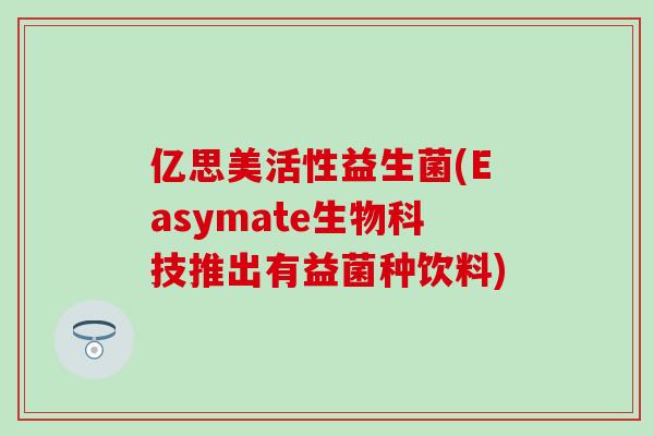 亿思美活性益生菌(Easymate生物科技推出有益菌种饮料) 亿思美活性益生菌(Easymate生物科技推出有益菌种饮料)