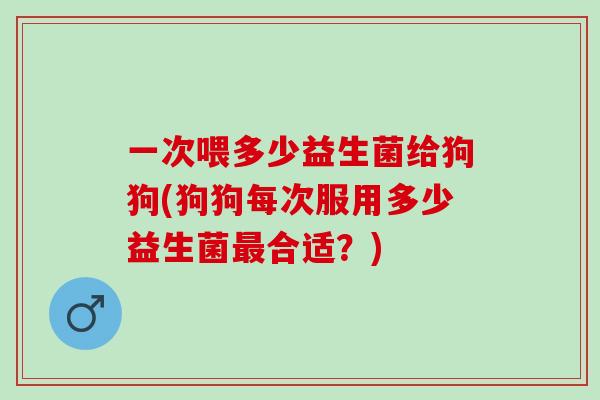 一次喂多少益生菌给狗狗(狗狗每次服用多少益生菌合适？)