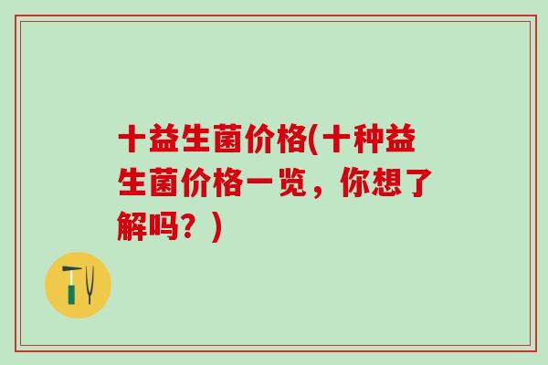 十益生菌价格(十种益生菌价格一览,你想了解吗?) 十益生菌价格(十种益生菌价格一览,你想了解吗?)