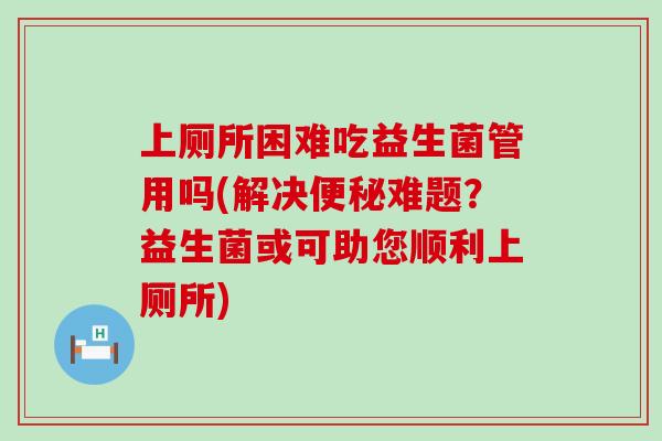 上厕所困难吃益生菌管用吗(解决难题？益生菌或可助您顺利上厕所)