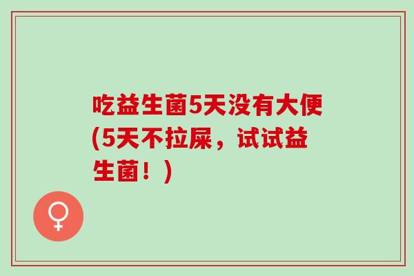 吃益生菌5天没有大便(5天不拉屎，试试益生菌！)
