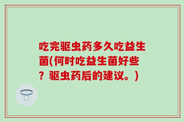 吃完驱虫药多久吃益生菌(何时吃益生菌好些？驱虫药后的建议。)