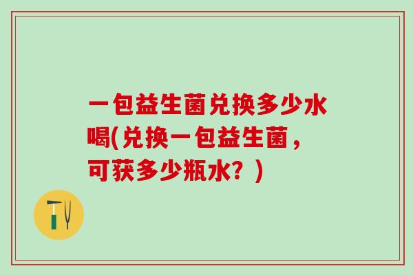 一包益生菌兑换多少水喝(兑换一包益生菌，可获多少瓶水？)
