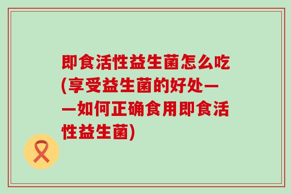 即食活性益生菌怎么吃(享受益生菌的好处——如何正确食用即食活性益生菌)