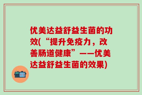 优美达益舒益生菌的功效(“提升力，改善肠道健康”——优美达益舒益生菌的效果)